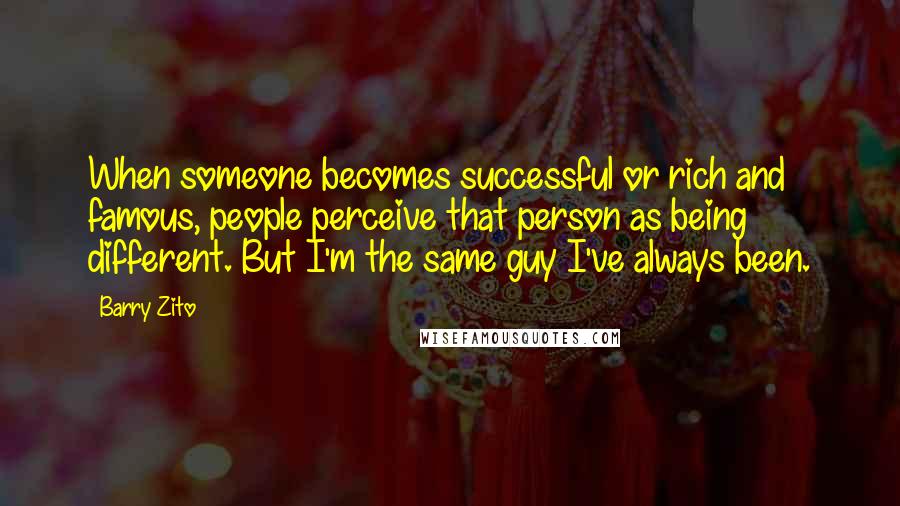 Barry Zito Quotes: When someone becomes successful or rich and famous, people perceive that person as being different. But I'm the same guy I've always been.