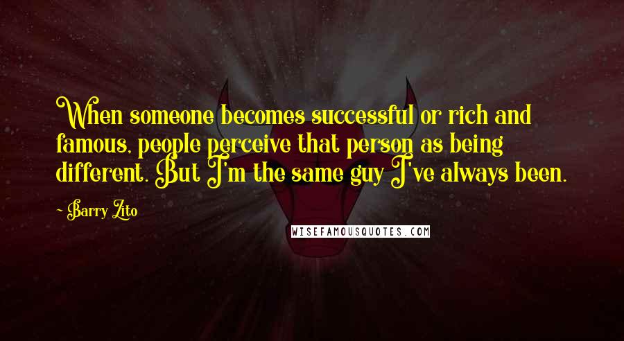 Barry Zito Quotes: When someone becomes successful or rich and famous, people perceive that person as being different. But I'm the same guy I've always been.