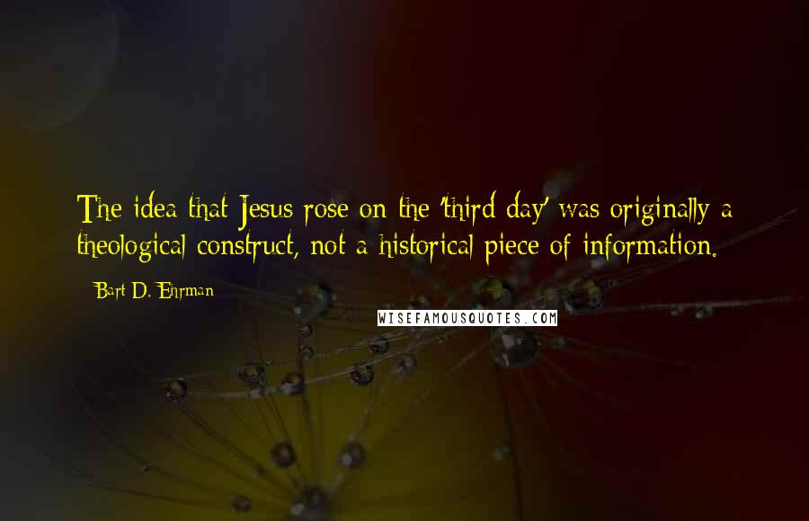 Bart D. Ehrman Quotes: The idea that Jesus rose on the 'third day' was originally a theological construct, not a historical piece of information.