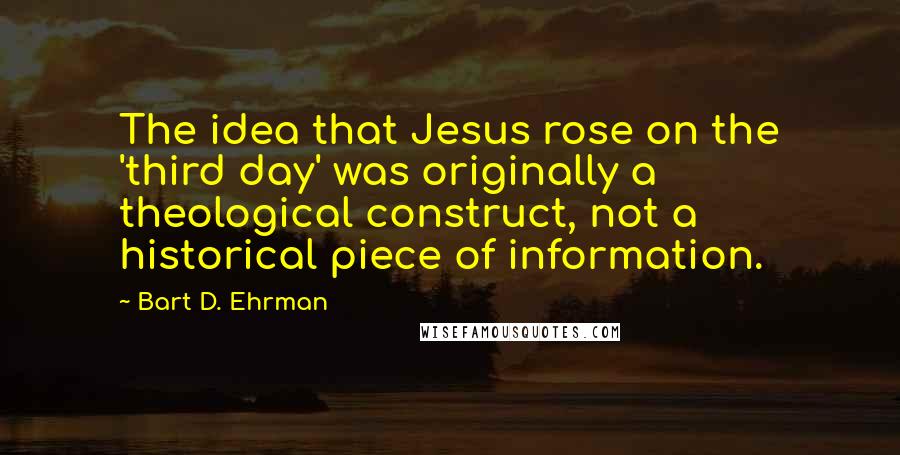 Bart D. Ehrman Quotes: The idea that Jesus rose on the 'third day' was originally a theological construct, not a historical piece of information.