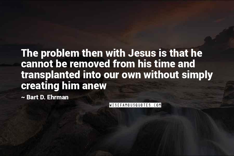 Bart D. Ehrman Quotes: The problem then with Jesus is that he cannot be removed from his time and transplanted into our own without simply creating him anew