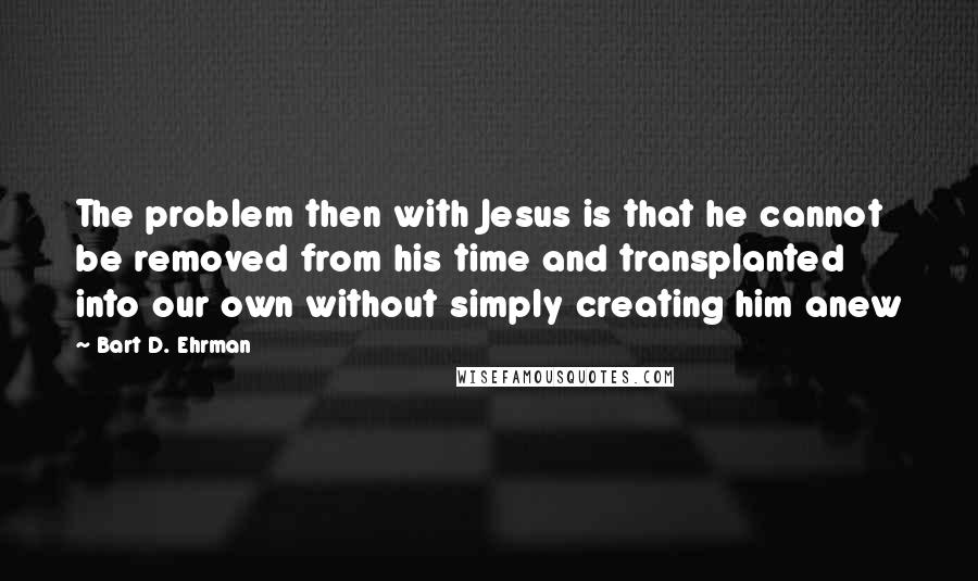 Bart D. Ehrman Quotes: The problem then with Jesus is that he cannot be removed from his time and transplanted into our own without simply creating him anew