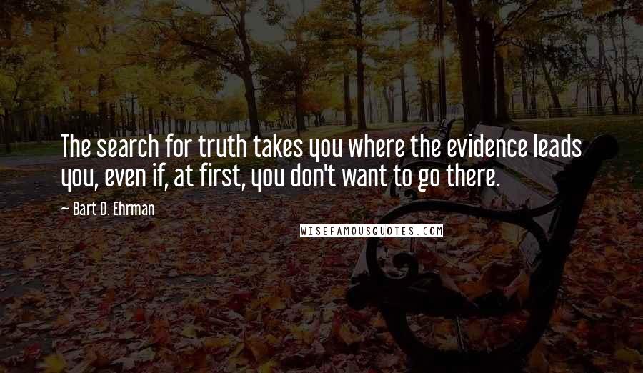 Bart D. Ehrman Quotes: The search for truth takes you where the evidence leads you, even if, at first, you don't want to go there.