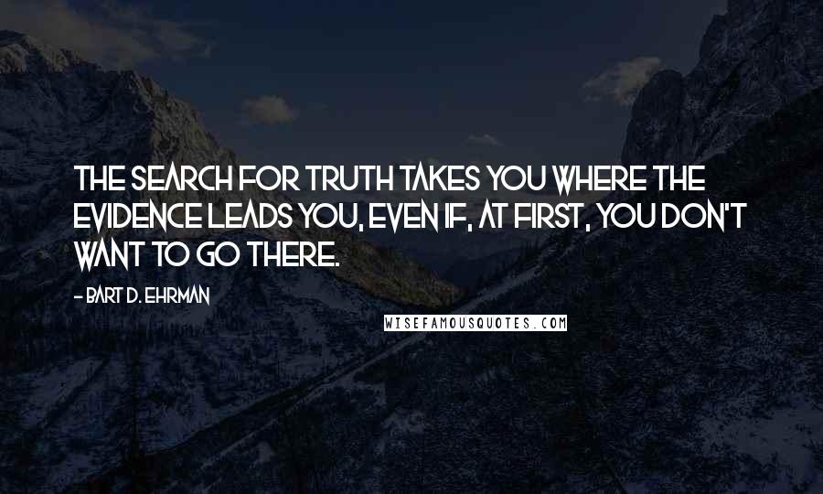 Bart D. Ehrman Quotes: The search for truth takes you where the evidence leads you, even if, at first, you don't want to go there.