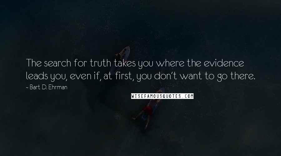 Bart D. Ehrman Quotes: The search for truth takes you where the evidence leads you, even if, at first, you don't want to go there.