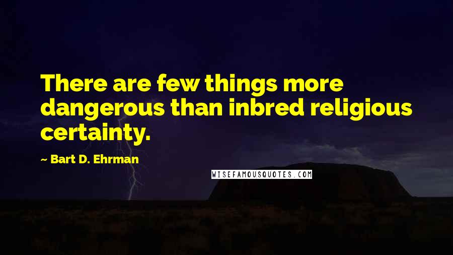 Bart D. Ehrman Quotes: There are few things more dangerous than inbred religious certainty.