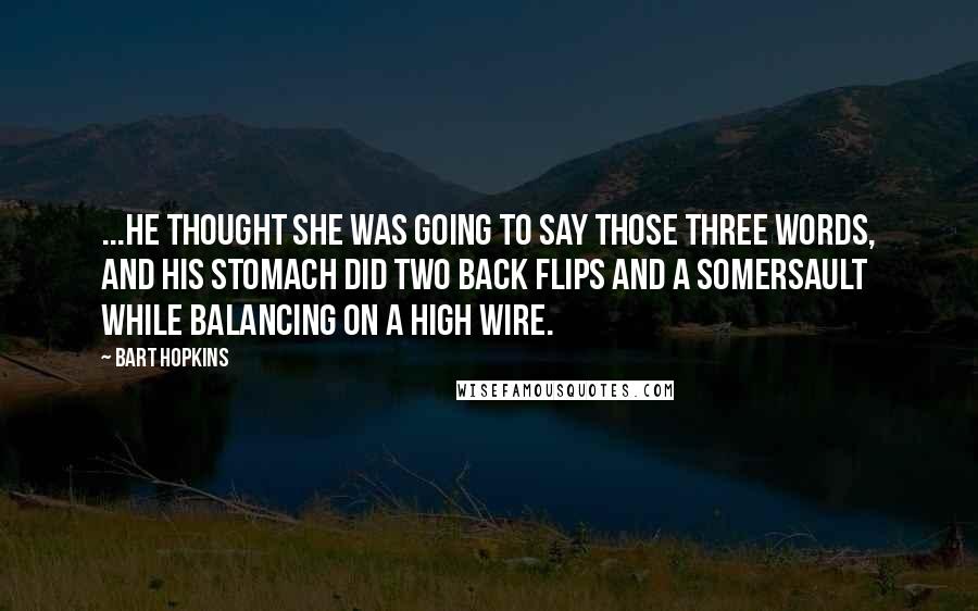 Bart Hopkins Quotes: ...he thought she was going to say those three words, and his stomach did two back flips and a somersault while balancing on a high wire.