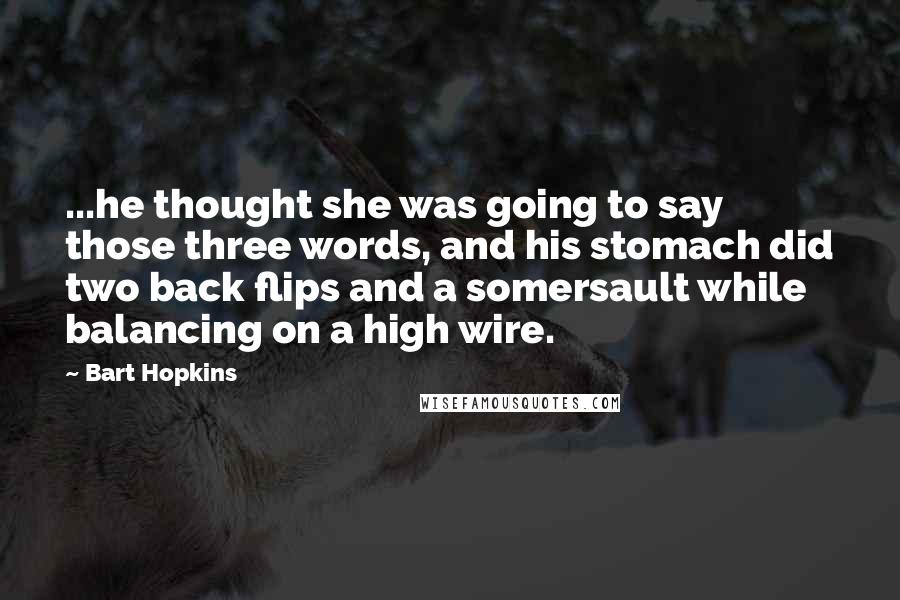 Bart Hopkins Quotes: ...he thought she was going to say those three words, and his stomach did two back flips and a somersault while balancing on a high wire.