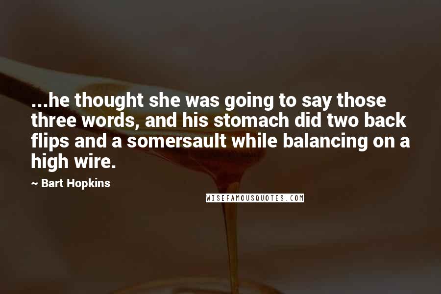 Bart Hopkins Quotes: ...he thought she was going to say those three words, and his stomach did two back flips and a somersault while balancing on a high wire.