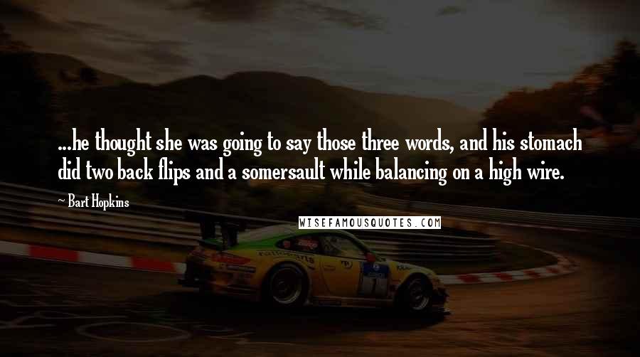 Bart Hopkins Quotes: ...he thought she was going to say those three words, and his stomach did two back flips and a somersault while balancing on a high wire.