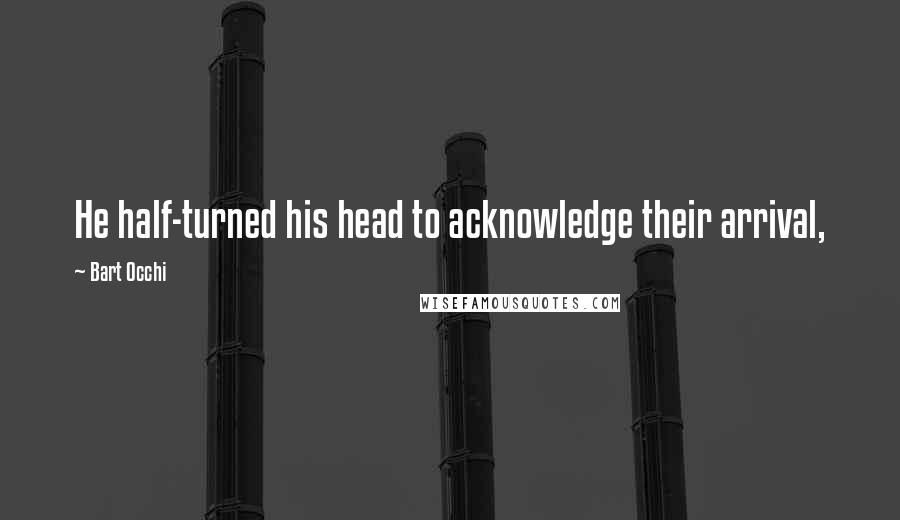 Bart Occhi Quotes: He half-turned his head to acknowledge their arrival,