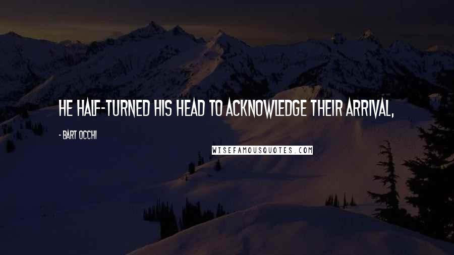 Bart Occhi Quotes: He half-turned his head to acknowledge their arrival,