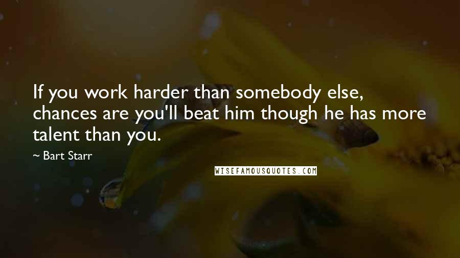 Bart Starr Quotes: If you work harder than somebody else, chances are you'll beat him though he has more talent than you.