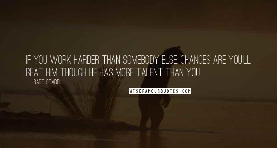 Bart Starr Quotes: If you work harder than somebody else, chances are you'll beat him though he has more talent than you.