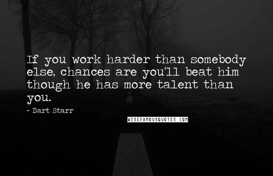 Bart Starr Quotes: If you work harder than somebody else, chances are you'll beat him though he has more talent than you.