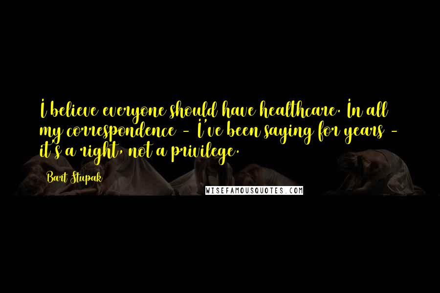 Bart Stupak Quotes: I believe everyone should have healthcare. In all my correspondence - I've been saying for years - it's a right, not a privilege.