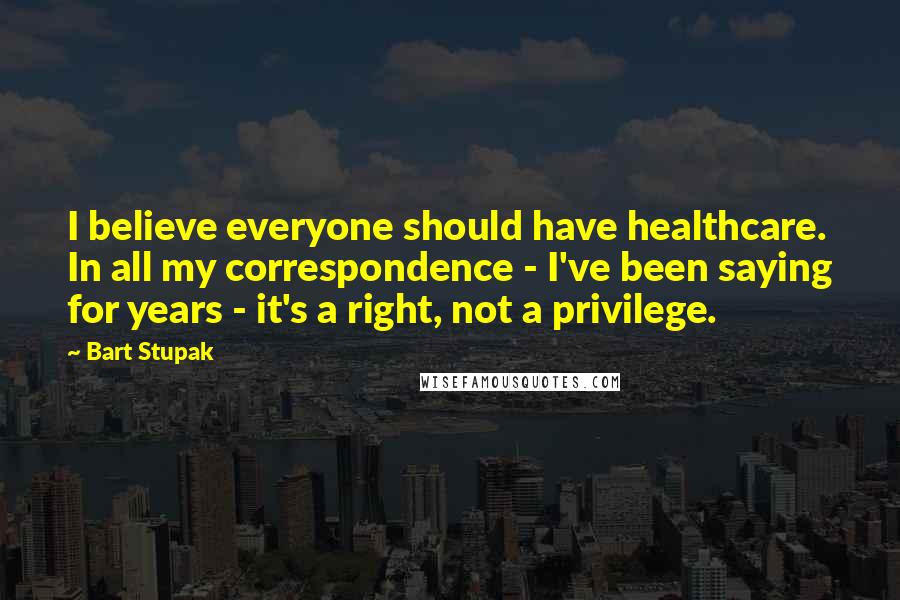 Bart Stupak Quotes: I believe everyone should have healthcare. In all my correspondence - I've been saying for years - it's a right, not a privilege.