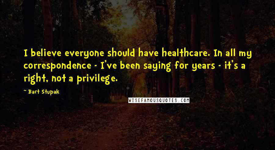 Bart Stupak Quotes: I believe everyone should have healthcare. In all my correspondence - I've been saying for years - it's a right, not a privilege.