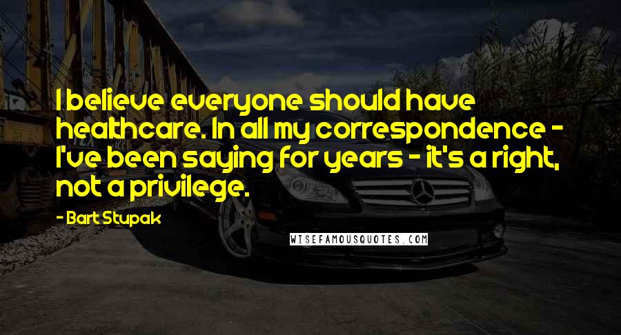 Bart Stupak Quotes: I believe everyone should have healthcare. In all my correspondence - I've been saying for years - it's a right, not a privilege.