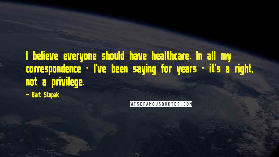 Bart Stupak Quotes: I believe everyone should have healthcare. In all my correspondence - I've been saying for years - it's a right, not a privilege.