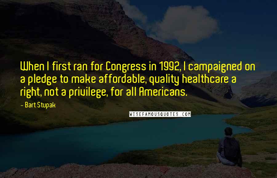 Bart Stupak Quotes: When I first ran for Congress in 1992, I campaigned on a pledge to make affordable, quality healthcare a right, not a privilege, for all Americans.