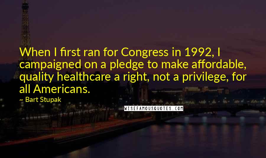 Bart Stupak Quotes: When I first ran for Congress in 1992, I campaigned on a pledge to make affordable, quality healthcare a right, not a privilege, for all Americans.