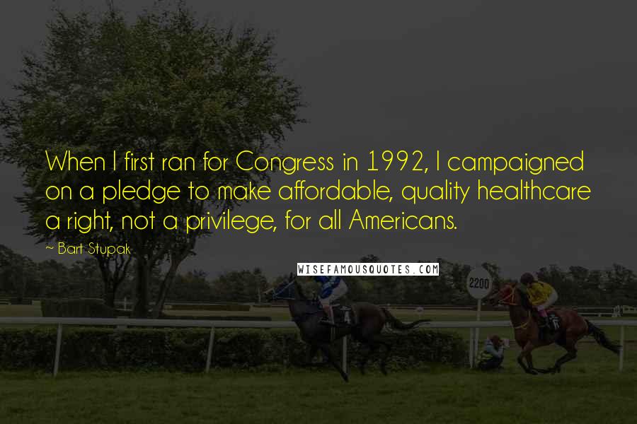 Bart Stupak Quotes: When I first ran for Congress in 1992, I campaigned on a pledge to make affordable, quality healthcare a right, not a privilege, for all Americans.