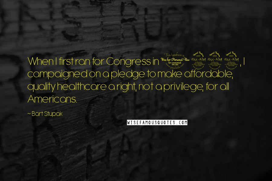 Bart Stupak Quotes: When I first ran for Congress in 1992, I campaigned on a pledge to make affordable, quality healthcare a right, not a privilege, for all Americans.