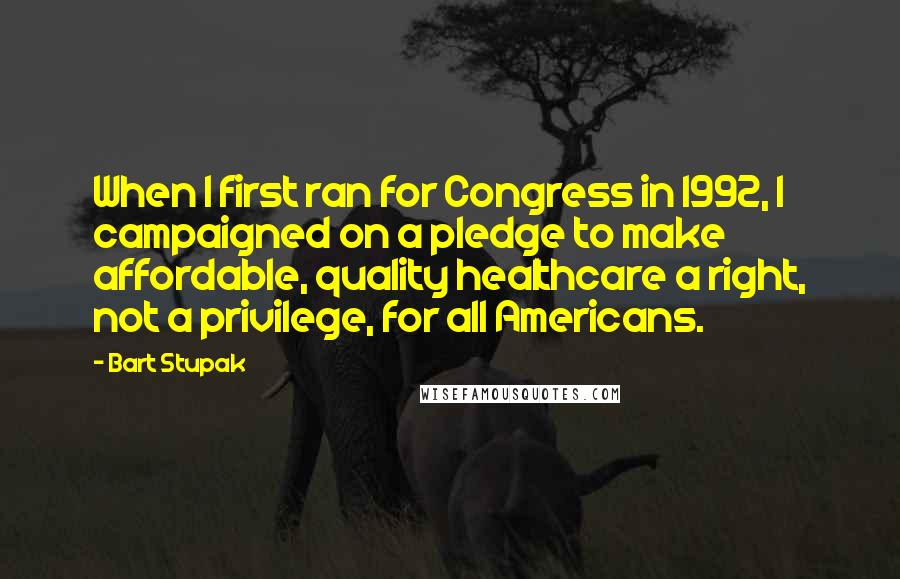 Bart Stupak Quotes: When I first ran for Congress in 1992, I campaigned on a pledge to make affordable, quality healthcare a right, not a privilege, for all Americans.