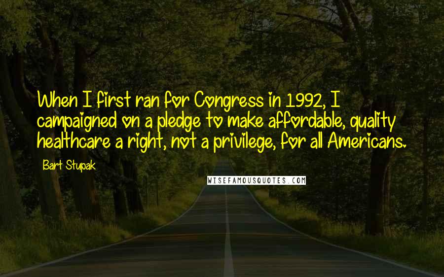 Bart Stupak Quotes: When I first ran for Congress in 1992, I campaigned on a pledge to make affordable, quality healthcare a right, not a privilege, for all Americans.