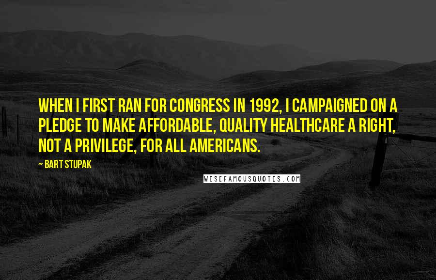 Bart Stupak Quotes: When I first ran for Congress in 1992, I campaigned on a pledge to make affordable, quality healthcare a right, not a privilege, for all Americans.