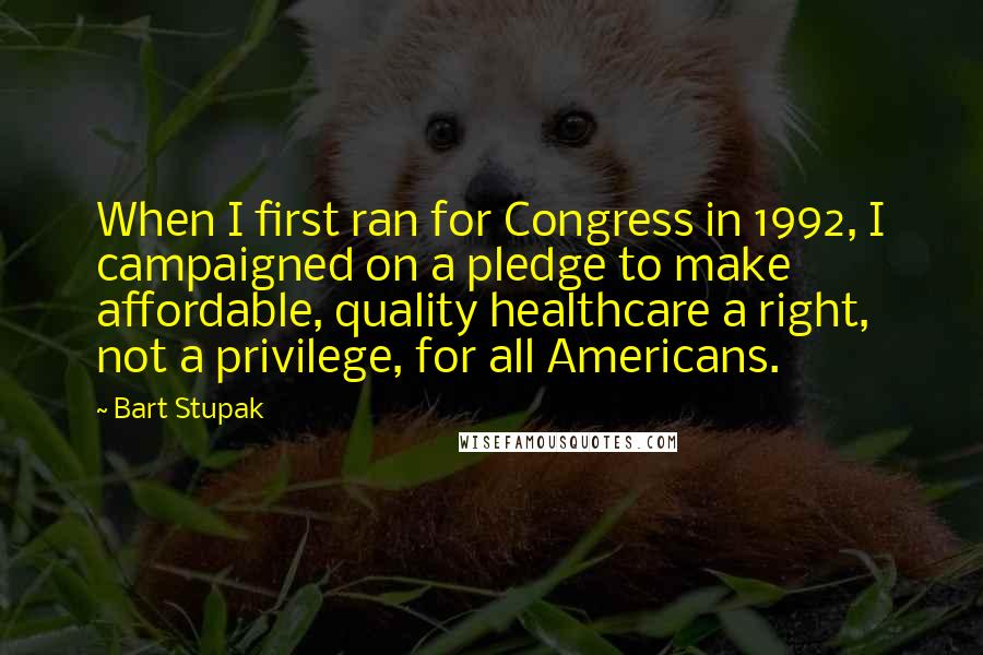 Bart Stupak Quotes: When I first ran for Congress in 1992, I campaigned on a pledge to make affordable, quality healthcare a right, not a privilege, for all Americans.