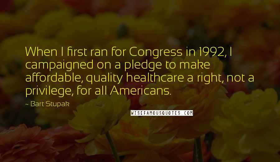 Bart Stupak Quotes: When I first ran for Congress in 1992, I campaigned on a pledge to make affordable, quality healthcare a right, not a privilege, for all Americans.