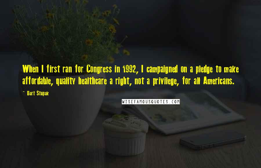 Bart Stupak Quotes: When I first ran for Congress in 1992, I campaigned on a pledge to make affordable, quality healthcare a right, not a privilege, for all Americans.