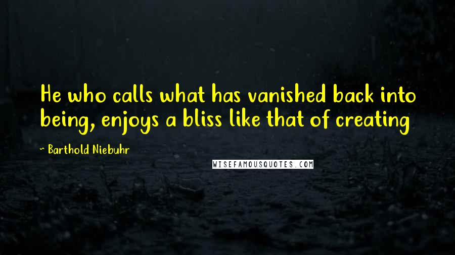 Barthold Niebuhr Quotes: He who calls what has vanished back into being, enjoys a bliss like that of creating