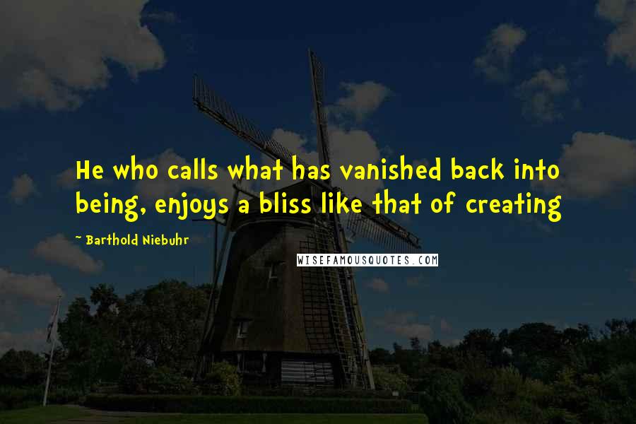 Barthold Niebuhr Quotes: He who calls what has vanished back into being, enjoys a bliss like that of creating