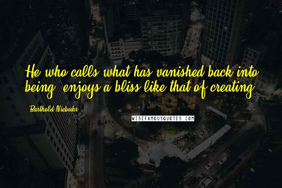 Barthold Niebuhr Quotes: He who calls what has vanished back into being, enjoys a bliss like that of creating