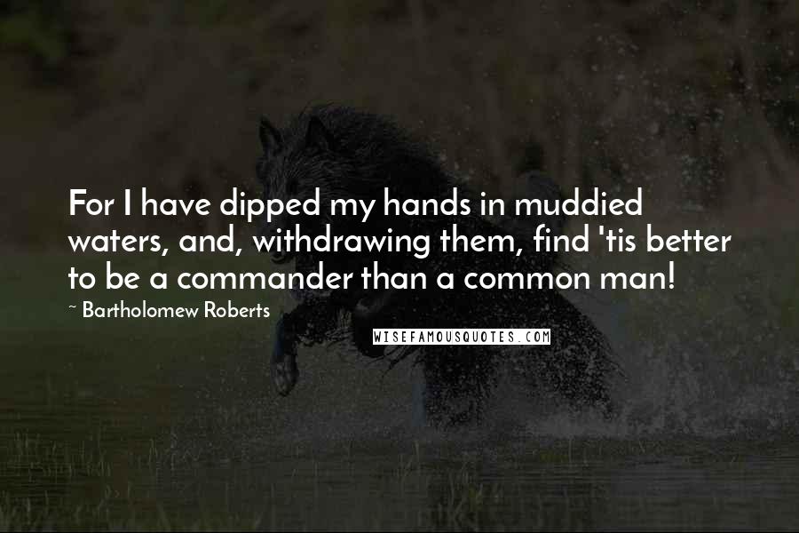 Bartholomew Roberts Quotes: For I have dipped my hands in muddied waters, and, withdrawing them, find 'tis better to be a commander than a common man!