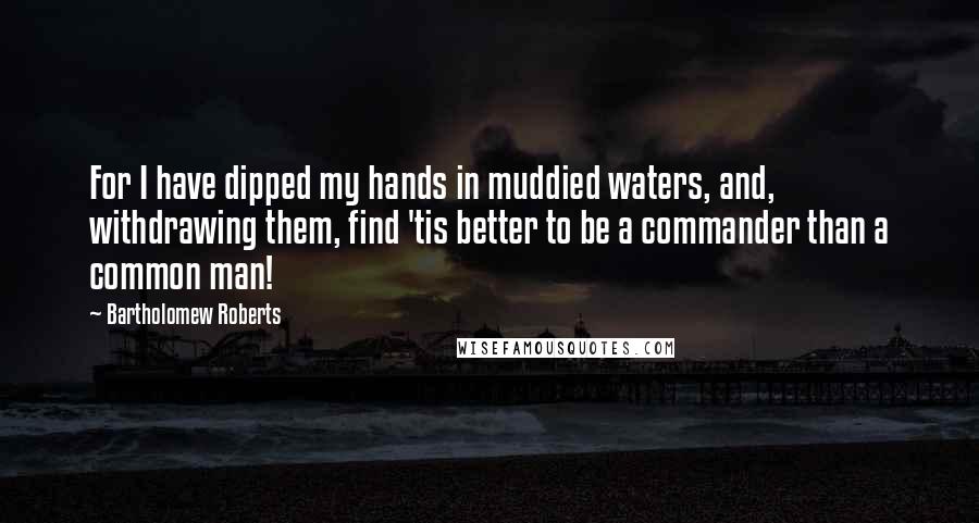 Bartholomew Roberts Quotes: For I have dipped my hands in muddied waters, and, withdrawing them, find 'tis better to be a commander than a common man!