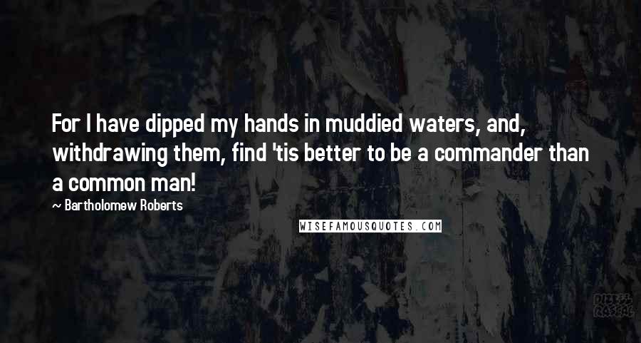 Bartholomew Roberts Quotes: For I have dipped my hands in muddied waters, and, withdrawing them, find 'tis better to be a commander than a common man!