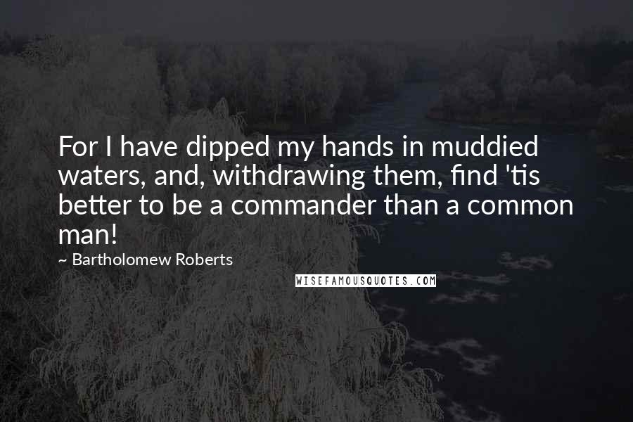 Bartholomew Roberts Quotes: For I have dipped my hands in muddied waters, and, withdrawing them, find 'tis better to be a commander than a common man!