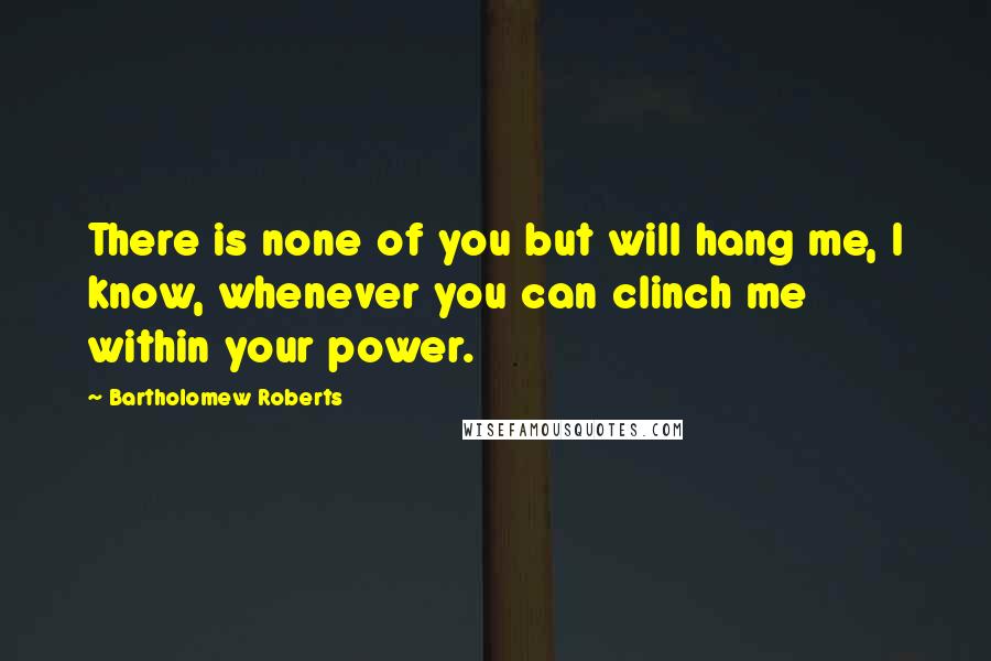 Bartholomew Roberts Quotes: There is none of you but will hang me, I know, whenever you can clinch me within your power.