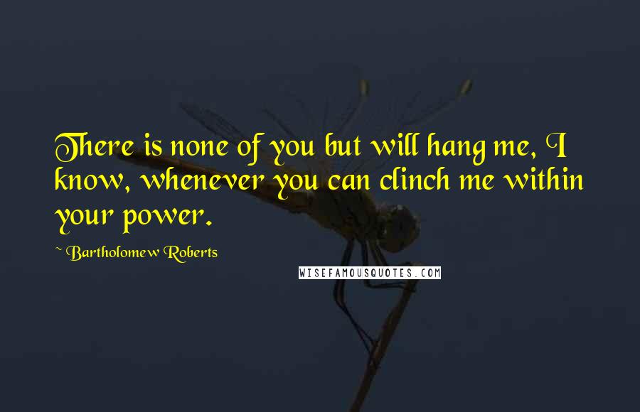 Bartholomew Roberts Quotes: There is none of you but will hang me, I know, whenever you can clinch me within your power.