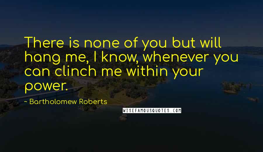 Bartholomew Roberts Quotes: There is none of you but will hang me, I know, whenever you can clinch me within your power.