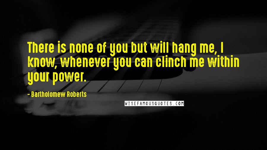 Bartholomew Roberts Quotes: There is none of you but will hang me, I know, whenever you can clinch me within your power.