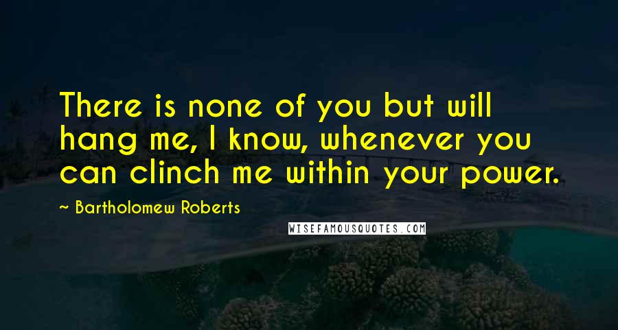 Bartholomew Roberts Quotes: There is none of you but will hang me, I know, whenever you can clinch me within your power.