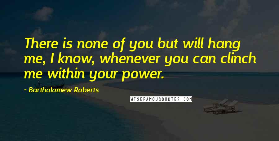Bartholomew Roberts Quotes: There is none of you but will hang me, I know, whenever you can clinch me within your power.