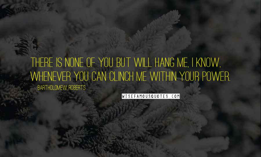 Bartholomew Roberts Quotes: There is none of you but will hang me, I know, whenever you can clinch me within your power.