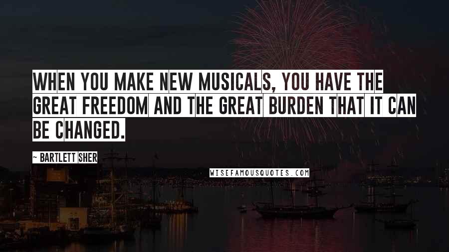Bartlett Sher Quotes: When you make new musicals, you have the great freedom and the great burden that it can be changed.