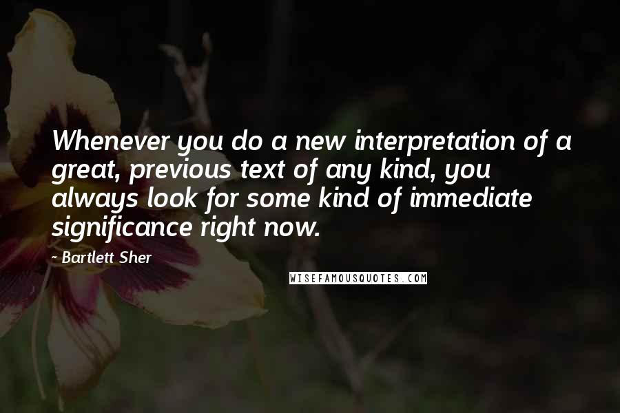 Bartlett Sher Quotes: Whenever you do a new interpretation of a great, previous text of any kind, you always look for some kind of immediate significance right now.